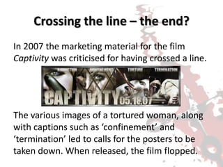 Crossing the line – the end?
In 2007 the marketing material for the film
Captivity was criticised for having crossed a line.
The various images of a tortured woman, along
with captions such as ‘confinement’ and
‘termination’ led to calls for the posters to be
taken down. When released, the film flopped.
 