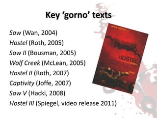 Key ‘gorno’ texts
Saw (Wan, 2004)
Hostel (Roth, 2005)
Saw II (Bousman, 2005)
Wolf Creek (McLean, 2005)
Hostel II (Roth, 2007)
Captivity (Joffe, 2007)
Saw V (Hacki, 2008)
Hostel III (Spiegel, video release 2011)
 
