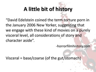 A little bit of history
“David Edelstein coined the term torture porn in
the January 2006 New Yorker, suggesting that
we engage with these kind of movies on a purely
visceral level, all considerations of story and
character aside”.
-horrorfilmhistory.com
Visceral = base/coarse (of the gut/stomach)
 