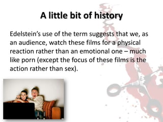 A little bit of history
Edelstein’s use of the term suggests that we, as
an audience, watch these films for a physical
reaction rather than an emotional one – much
like porn (except the focus of these films is the
action rather than sex).
 