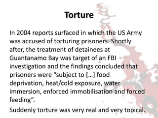 Torture
In 2004 reports surfaced in which the US Army
was accused of torturing prisoners. Shortly
after, the treatment of detainees at
Guantanamo Bay was target of an FBI
investigation and the findings concluded that
prisoners were “subject to […] food
deprivation, heat/cold exposure, water
immersion, enforced immobilisation and forced
feeding”.
Suddenly torture was very real and very topical.
 