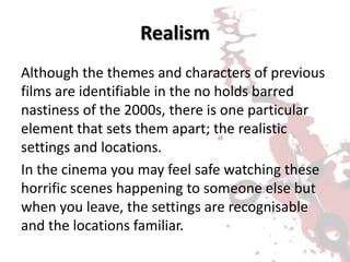 Realism
Although the themes and characters of previous
films are identifiable in the no holds barred
nastiness of the 2000s, there is one particular
element that sets them apart; the realistic
settings and locations.
In the cinema you may feel safe watching these
horrific scenes happening to someone else but
when you leave, the settings are recognisable
and the locations familiar.
 