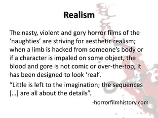 Realism
The nasty, violent and gory horror films of the
‘naughties’ are striving for aesthetic realism;
when a limb is hacked from someone’s body or
if a character is impaled on some object, the
blood and gore is not comic or over-the-top, it
has been designed to look ‘real’.
“Little is left to the imagination; the sequences
[…] are all about the details”.
-horrorfilmhistory.com
 