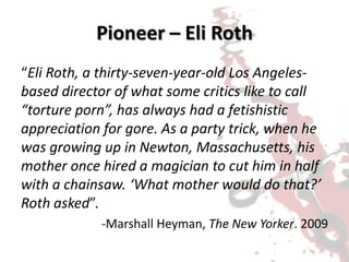 Pioneer – Eli Roth
“Eli Roth, a thirty-seven-year-old Los Angeles-
based director of what some critics like to call
“torture porn”, has always had a fetishistic
appreciation for gore. As a party trick, when he
was growing up in Newton, Massachusetts, his
mother once hired a magician to cut him in half
with a chainsaw. ‘What mother would do that?’
Roth asked”.
-Marshall Heyman, The New Yorker. 2009
 