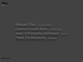 Manuel Diaz Groupe Reﬂect
             Damon Crepin-Burr FullSIX Group
             Jean Christophe Gombault Yahoo!
             Peter De Meurichy Plan Net




Who's Hot?
 