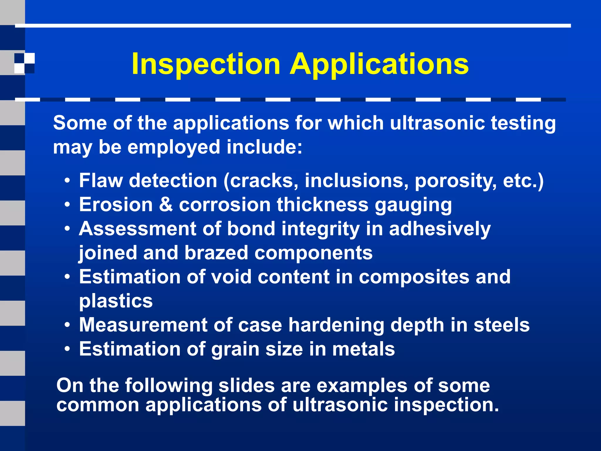 Inspection Applications
Some of the applications for which ultrasonic testing
may be employed include:
• Flaw detection (cracks, inclusions, porosity, etc.)
• Erosion & corrosion thickness gauging
• Assessment of bond integrity in adhesively
joined and brazed components
• Estimation of void content in composites and
plastics
• Measurement of case hardening depth in steels
• Estimation of grain size in metals
On the following slides are examples of some
common applications of ultrasonic inspection.
 