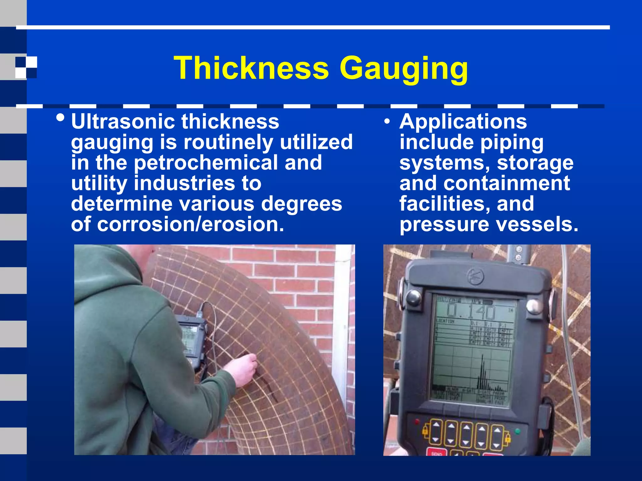 Thickness Gauging
• Ultrasonic thickness
gauging is routinely utilized
in the petrochemical and
utility industries to
determine various degrees
of corrosion/erosion.
• Applications
include piping
systems, storage
and containment
facilities, and
pressure vessels.
 