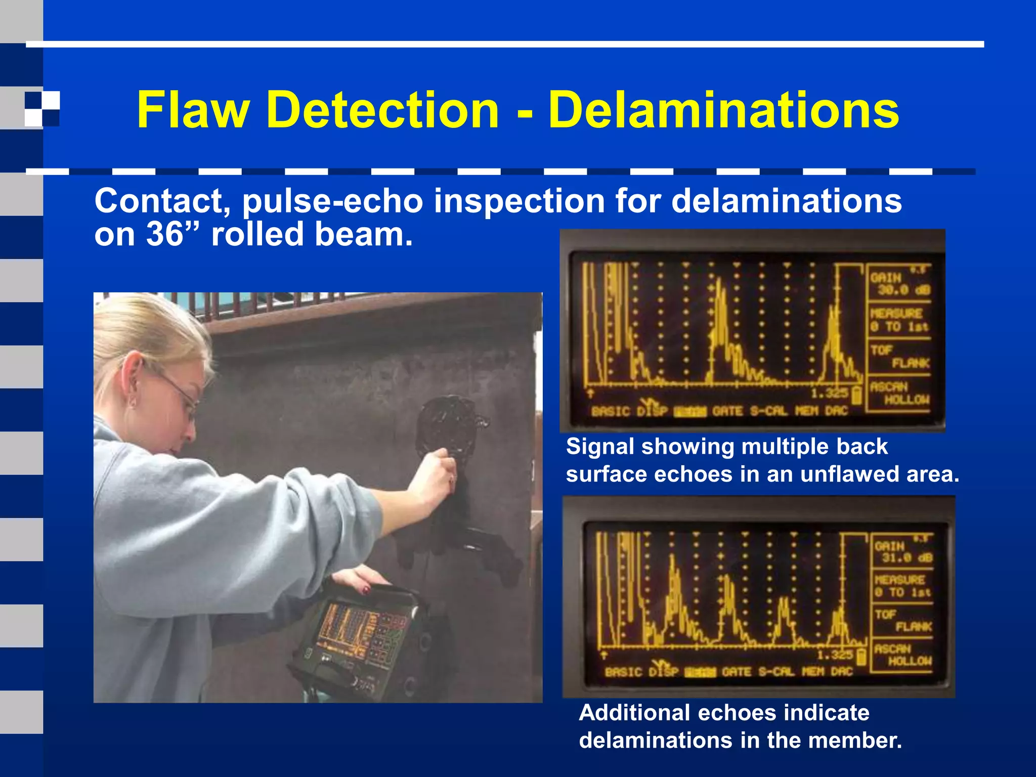 Flaw Detection - Delaminations
Signal showing multiple back
surface echoes in an unflawed area.
Additional echoes indicate
delaminations in the member.
Contact, pulse-echo inspection for delaminations
on 36” rolled beam.
 