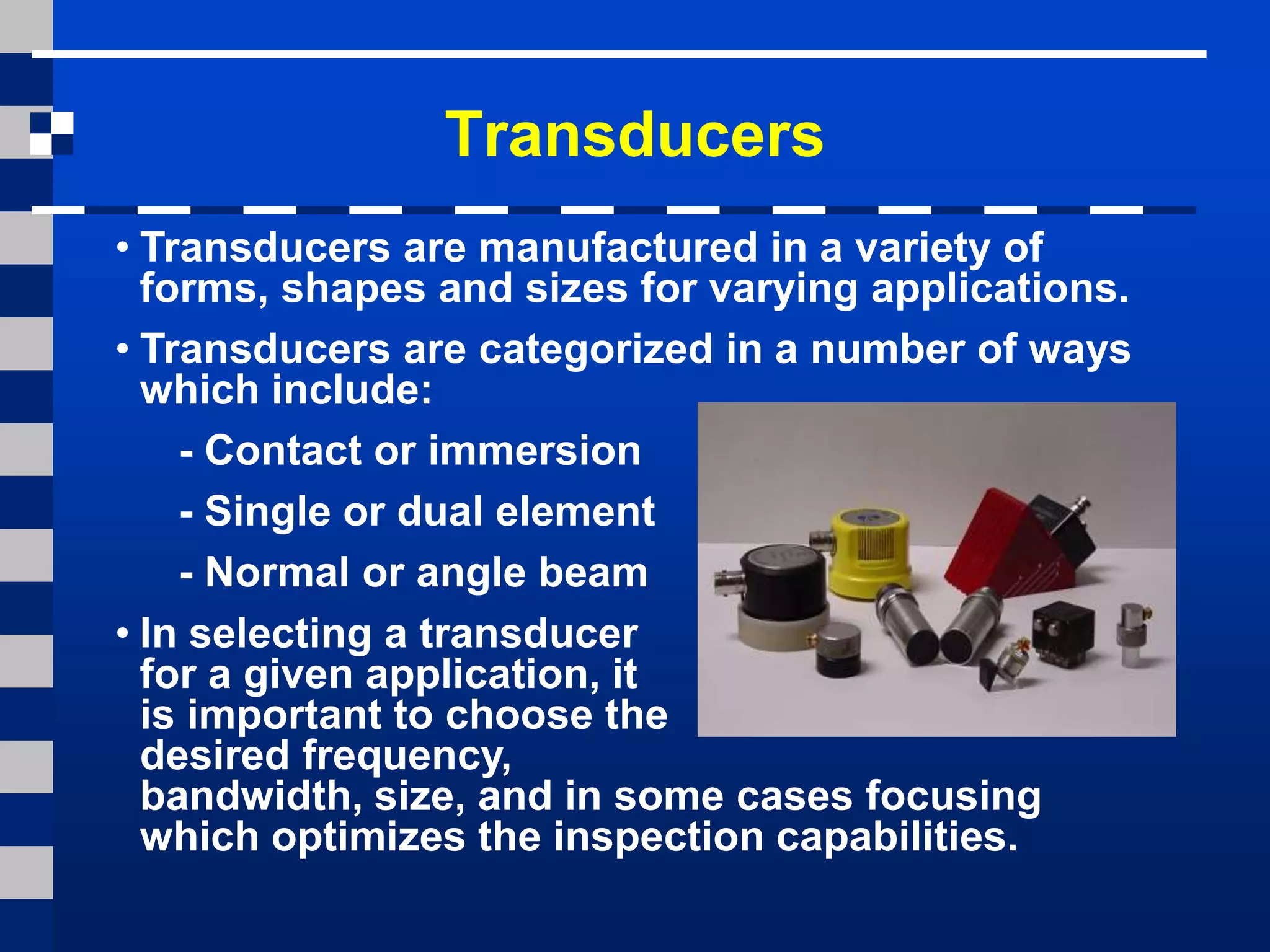 Transducers
• Transducers are manufactured in a variety of
forms, shapes and sizes for varying applications.
• Transducers are categorized in a number of ways
which include:
- Contact or immersion
- Single or dual element
- Normal or angle beam
• In selecting a transducer
for a given application, it
is important to choose the
desired frequency,
bandwidth, size, and in some cases focusing
which optimizes the inspection capabilities.
 