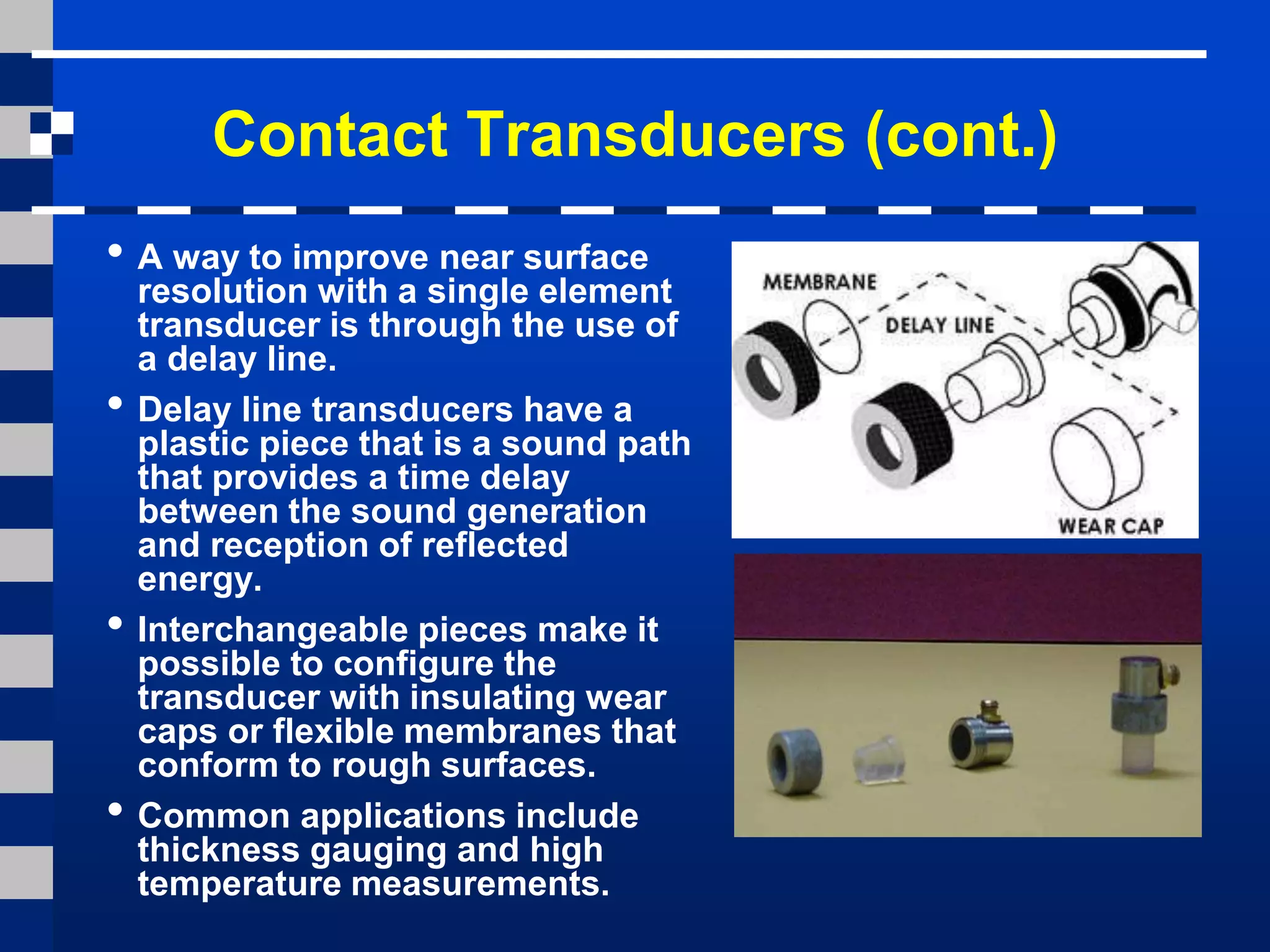Contact Transducers (cont.)
• A way to improve near surface
resolution with a single element
transducer is through the use of
a delay line.
• Delay line transducers have a
plastic piece that is a sound path
that provides a time delay
between the sound generation
and reception of reflected
energy.
• Interchangeable pieces make it
possible to configure the
transducer with insulating wear
caps or flexible membranes that
conform to rough surfaces.
• Common applications include
thickness gauging and high
temperature measurements.
 
