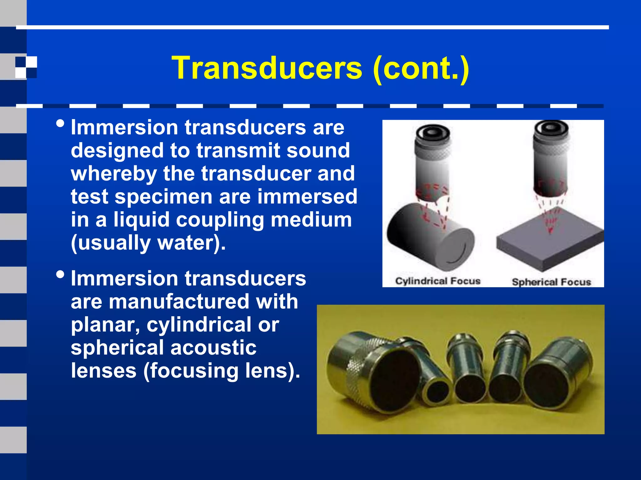 Transducers (cont.)
• Immersion transducers are
designed to transmit sound
whereby the transducer and
test specimen are immersed
in a liquid coupling medium
(usually water).
• Immersion transducers
are manufactured with
planar, cylindrical or
spherical acoustic
lenses (focusing lens).
 