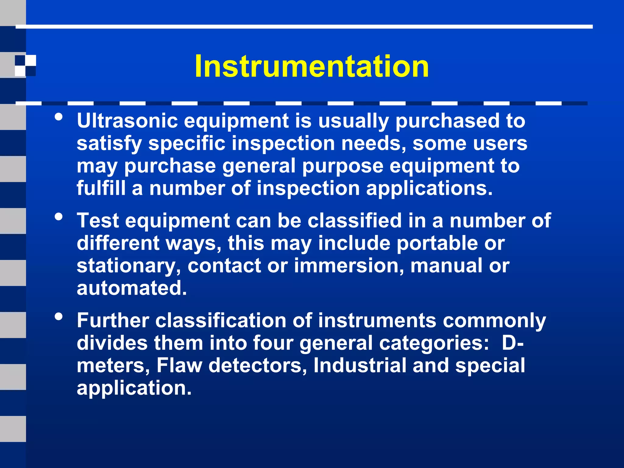 Instrumentation
• Ultrasonic equipment is usually purchased to
satisfy specific inspection needs, some users
may purchase general purpose equipment to
fulfill a number of inspection applications.
• Test equipment can be classified in a number of
different ways, this may include portable or
stationary, contact or immersion, manual or
automated.
• Further classification of instruments commonly
divides them into four general categories: D-
meters, Flaw detectors, Industrial and special
application.
 