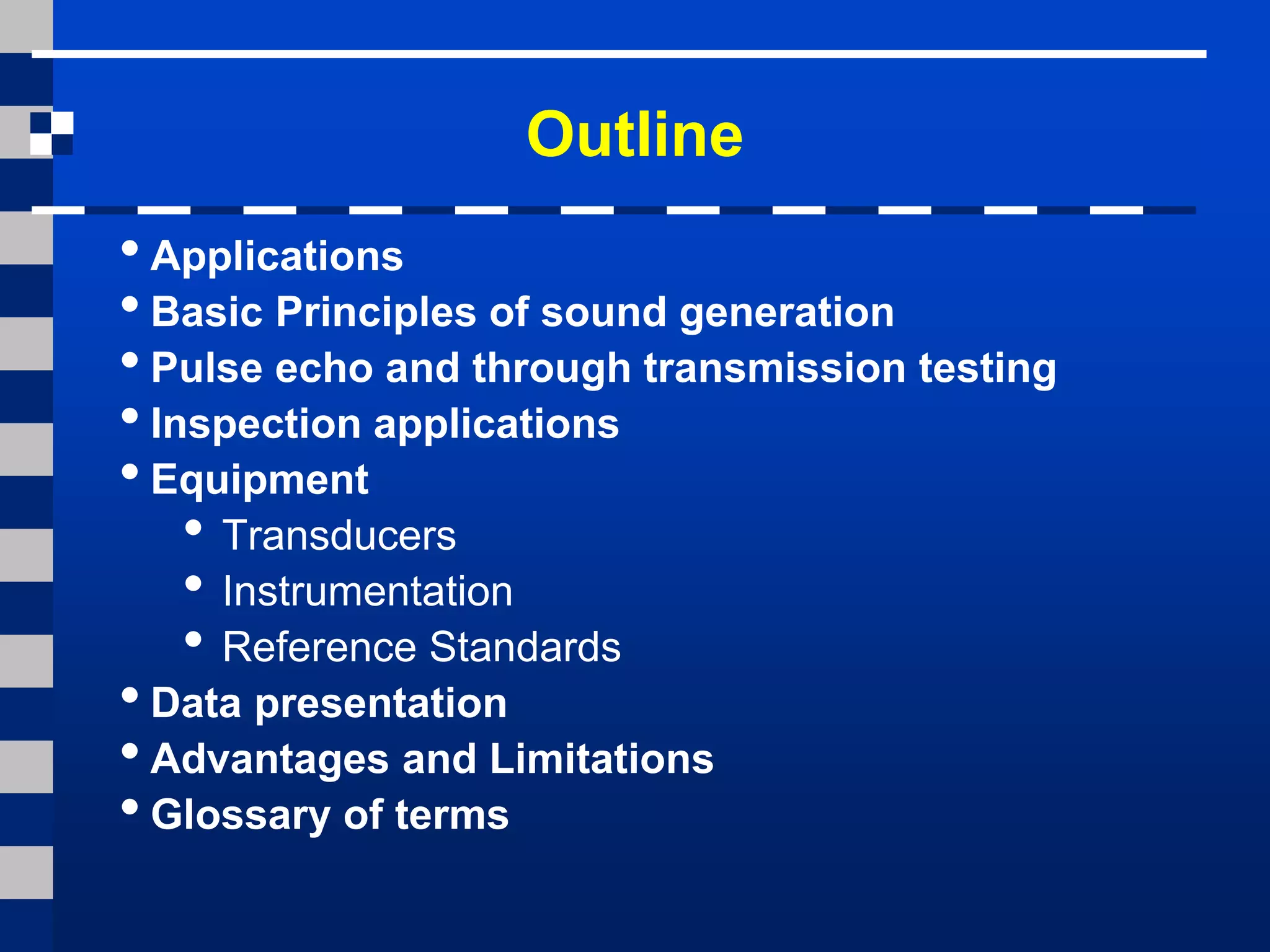 Outline
• Applications
• Basic Principles of sound generation
• Pulse echo and through transmission testing
• Inspection applications
• Equipment
• Transducers
• Instrumentation
• Reference Standards
• Data presentation
• Advantages and Limitations
• Glossary of terms
 