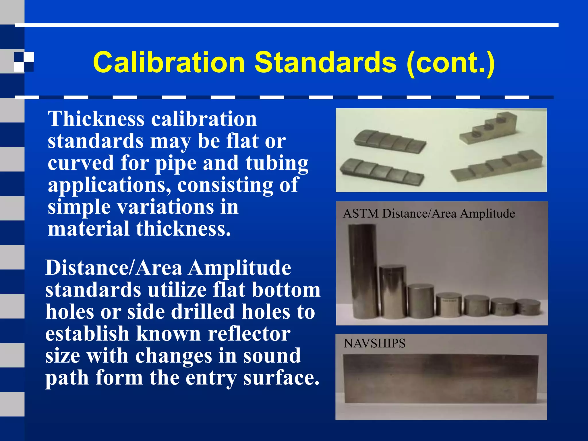 Calibration Standards (cont.)
Thickness calibration
standards may be flat or
curved for pipe and tubing
applications, consisting of
simple variations in
material thickness.
Distance/Area Amplitude
standards utilize flat bottom
holes or side drilled holes to
establish known reflector
size with changes in sound
path form the entry surface.
ASTM Distance/Area Amplitude
NAVSHIPS
 