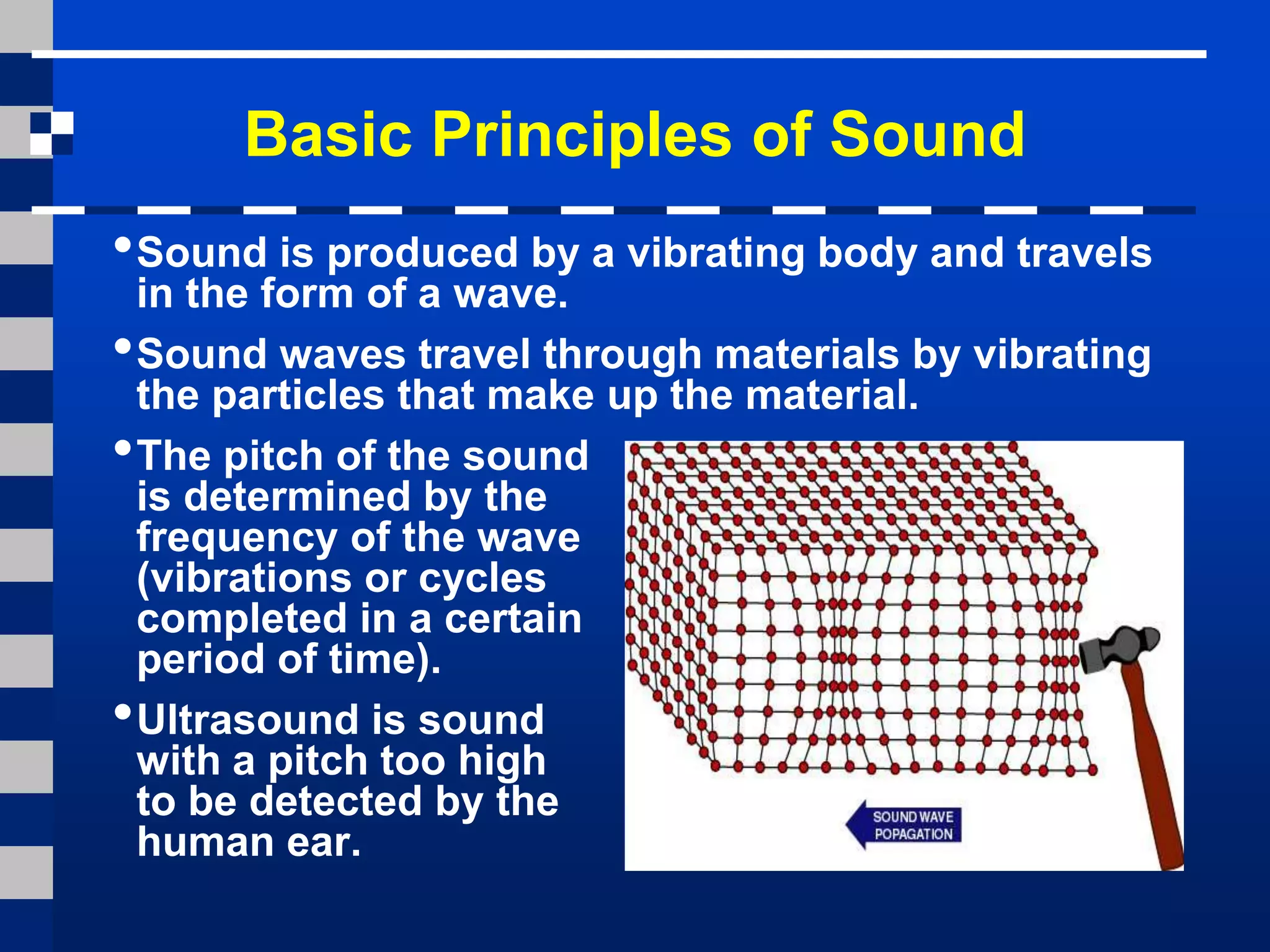 Basic Principles of Sound
•Sound is produced by a vibrating body and travels
in the form of a wave.
•Sound waves travel through materials by vibrating
the particles that make up the material.
•The pitch of the sound
is determined by the
frequency of the wave
(vibrations or cycles
completed in a certain
period of time).
•Ultrasound is sound
with a pitch too high
to be detected by the
human ear.
 