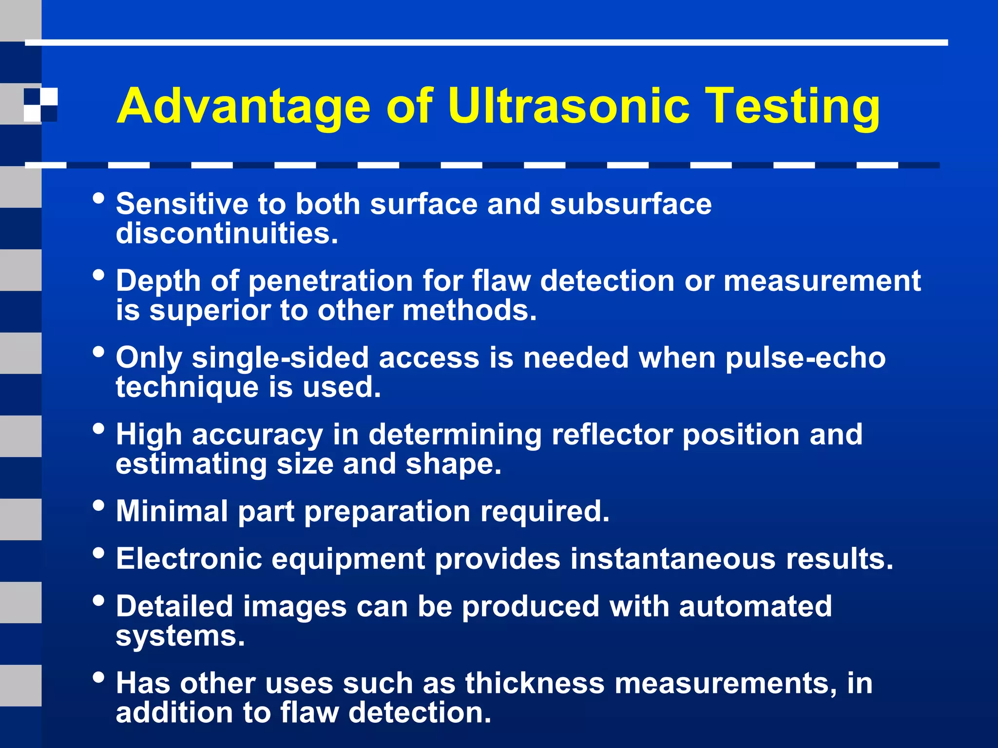 Advantage of Ultrasonic Testing
• Sensitive to both surface and subsurface
discontinuities.
• Depth of penetration for flaw detection or measurement
is superior to other methods.
• Only single-sided access is needed when pulse-echo
technique is used.
• High accuracy in determining reflector position and
estimating size and shape.
• Minimal part preparation required.
• Electronic equipment provides instantaneous results.
• Detailed images can be produced with automated
systems.
• Has other uses such as thickness measurements, in
addition to flaw detection.
 