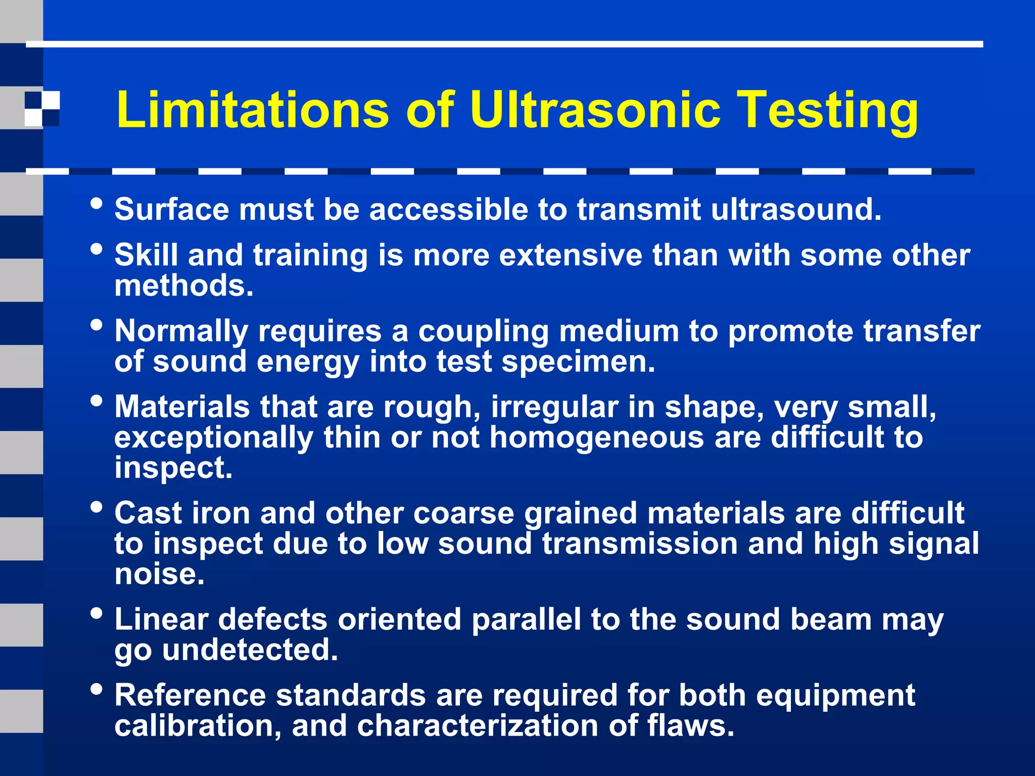 Limitations of Ultrasonic Testing
• Surface must be accessible to transmit ultrasound.
• Skill and training is more extensive than with some other
methods.
• Normally requires a coupling medium to promote transfer
of sound energy into test specimen.
• Materials that are rough, irregular in shape, very small,
exceptionally thin or not homogeneous are difficult to
inspect.
• Cast iron and other coarse grained materials are difficult
to inspect due to low sound transmission and high signal
noise.
• Linear defects oriented parallel to the sound beam may
go undetected.
• Reference standards are required for both equipment
calibration, and characterization of flaws.
 