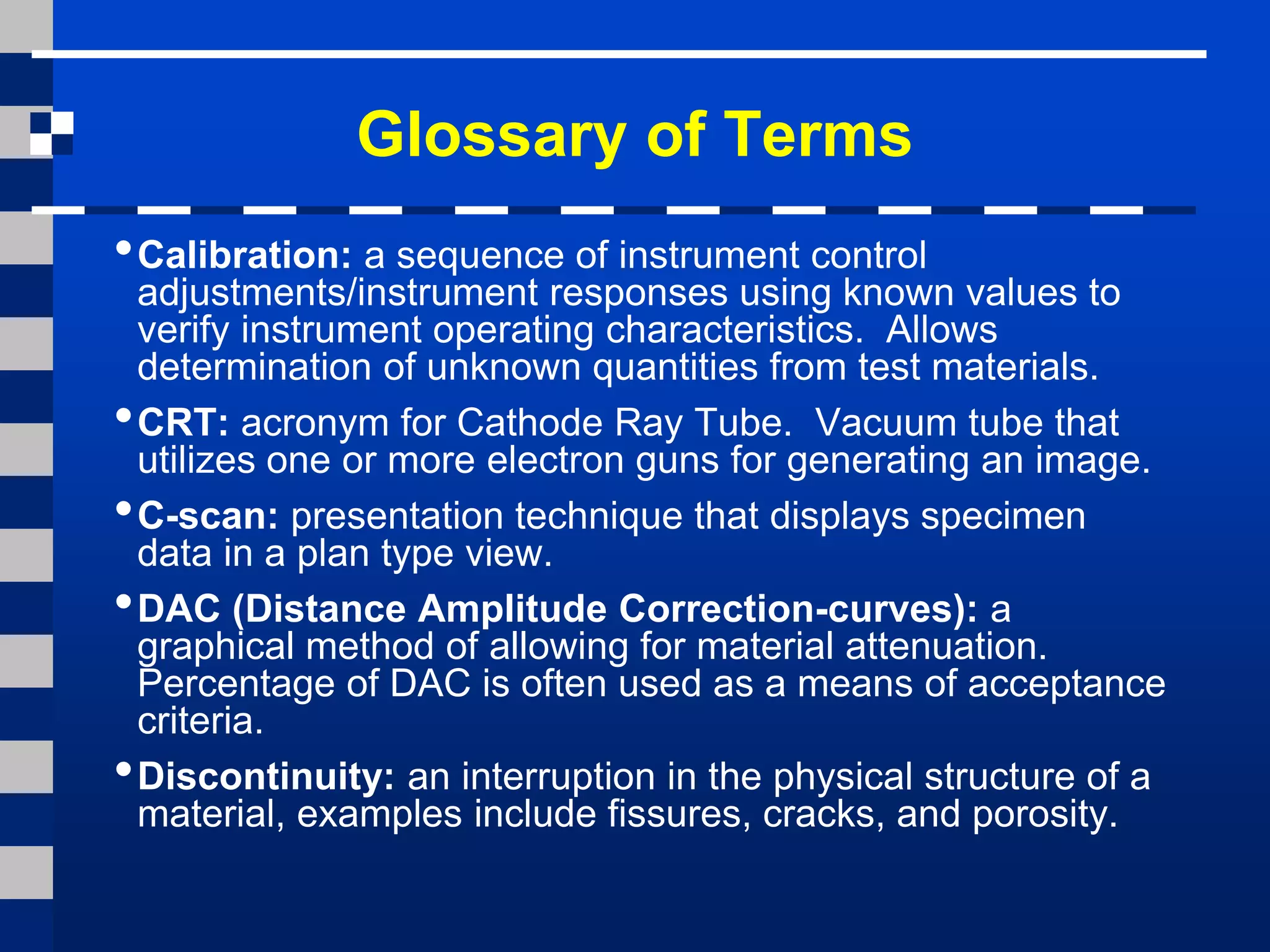 Glossary of Terms
•Calibration: a sequence of instrument control
adjustments/instrument responses using known values to
verify instrument operating characteristics. Allows
determination of unknown quantities from test materials.
•CRT: acronym for Cathode Ray Tube. Vacuum tube that
utilizes one or more electron guns for generating an image.
•C-scan: presentation technique that displays specimen
data in a plan type view.
•DAC (Distance Amplitude Correction-curves): a
graphical method of allowing for material attenuation.
Percentage of DAC is often used as a means of acceptance
criteria.
•Discontinuity: an interruption in the physical structure of a
material, examples include fissures, cracks, and porosity.
 