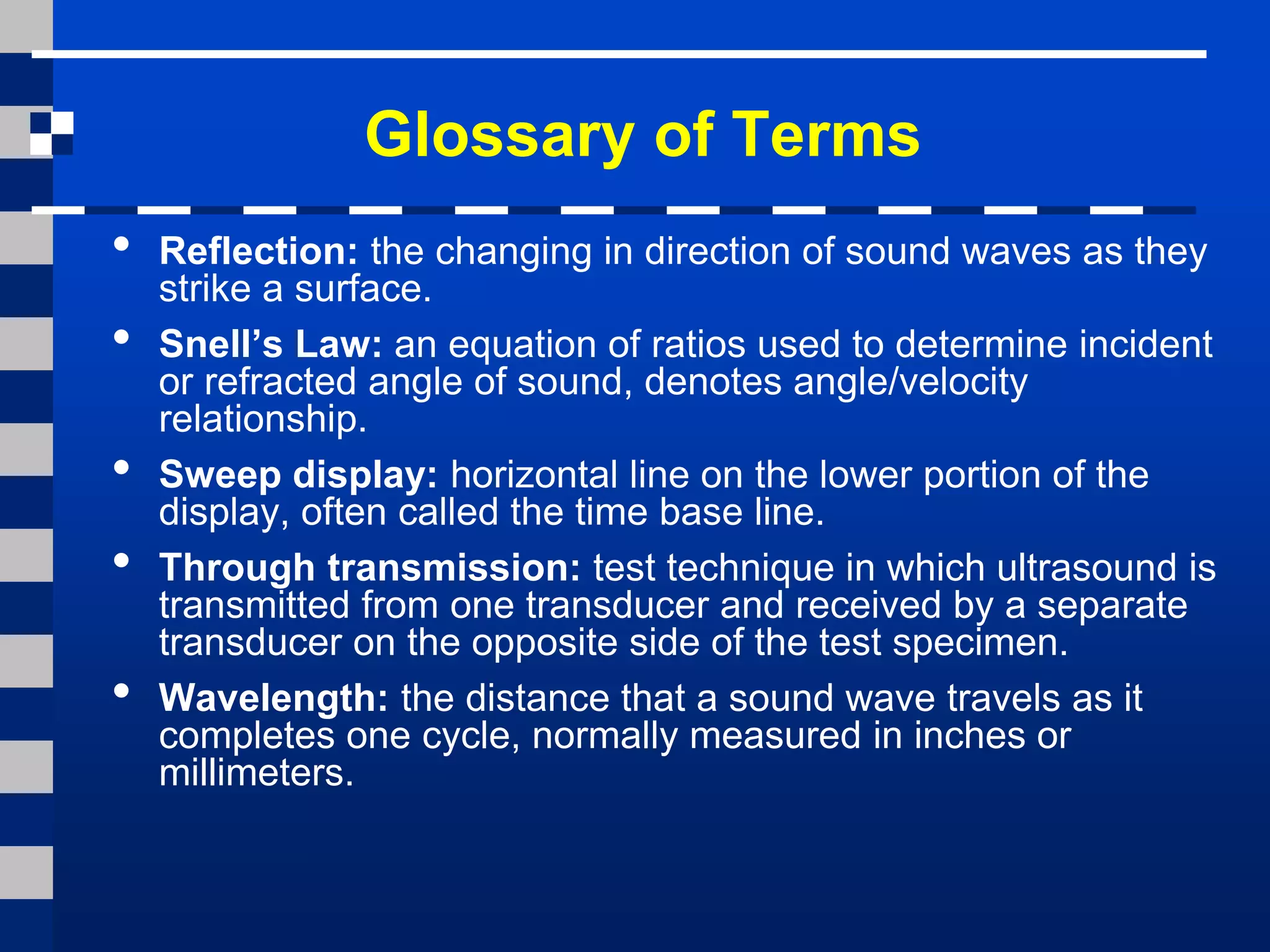 Glossary of Terms
• Reflection: the changing in direction of sound waves as they
strike a surface.
• Snell’s Law: an equation of ratios used to determine incident
or refracted angle of sound, denotes angle/velocity
relationship.
• Sweep display: horizontal line on the lower portion of the
display, often called the time base line.
• Through transmission: test technique in which ultrasound is
transmitted from one transducer and received by a separate
transducer on the opposite side of the test specimen.
• Wavelength: the distance that a sound wave travels as it
completes one cycle, normally measured in inches or
millimeters.
 