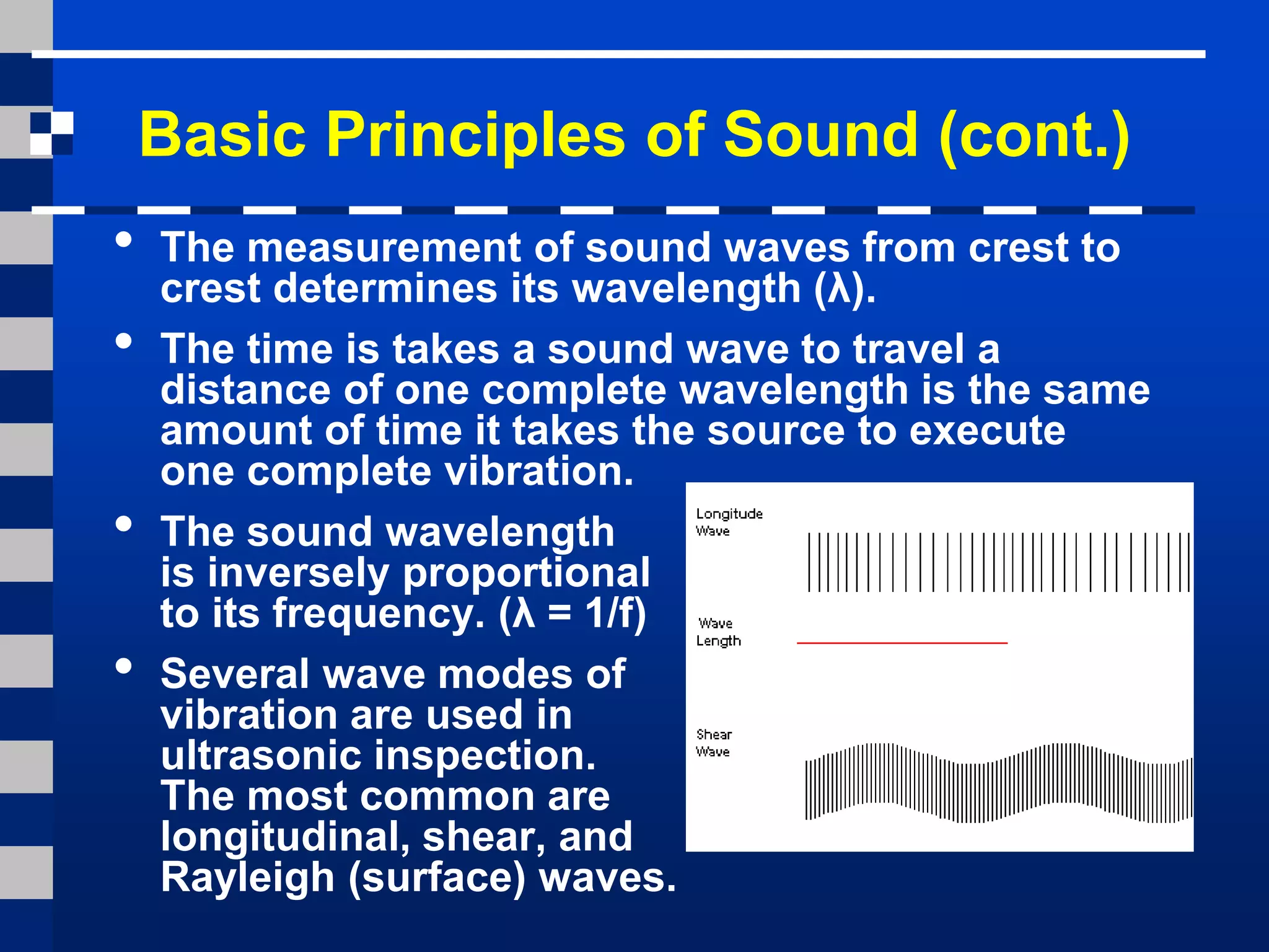 Basic Principles of Sound (cont.)
• The measurement of sound waves from crest to
crest determines its wavelength (λ).
• The time is takes a sound wave to travel a
distance of one complete wavelength is the same
amount of time it takes the source to execute
one complete vibration.
• The sound wavelength
is inversely proportional
to its frequency. (λ = 1/f)
• Several wave modes of
vibration are used in
ultrasonic inspection.
The most common are
longitudinal, shear, and
Rayleigh (surface) waves.
 