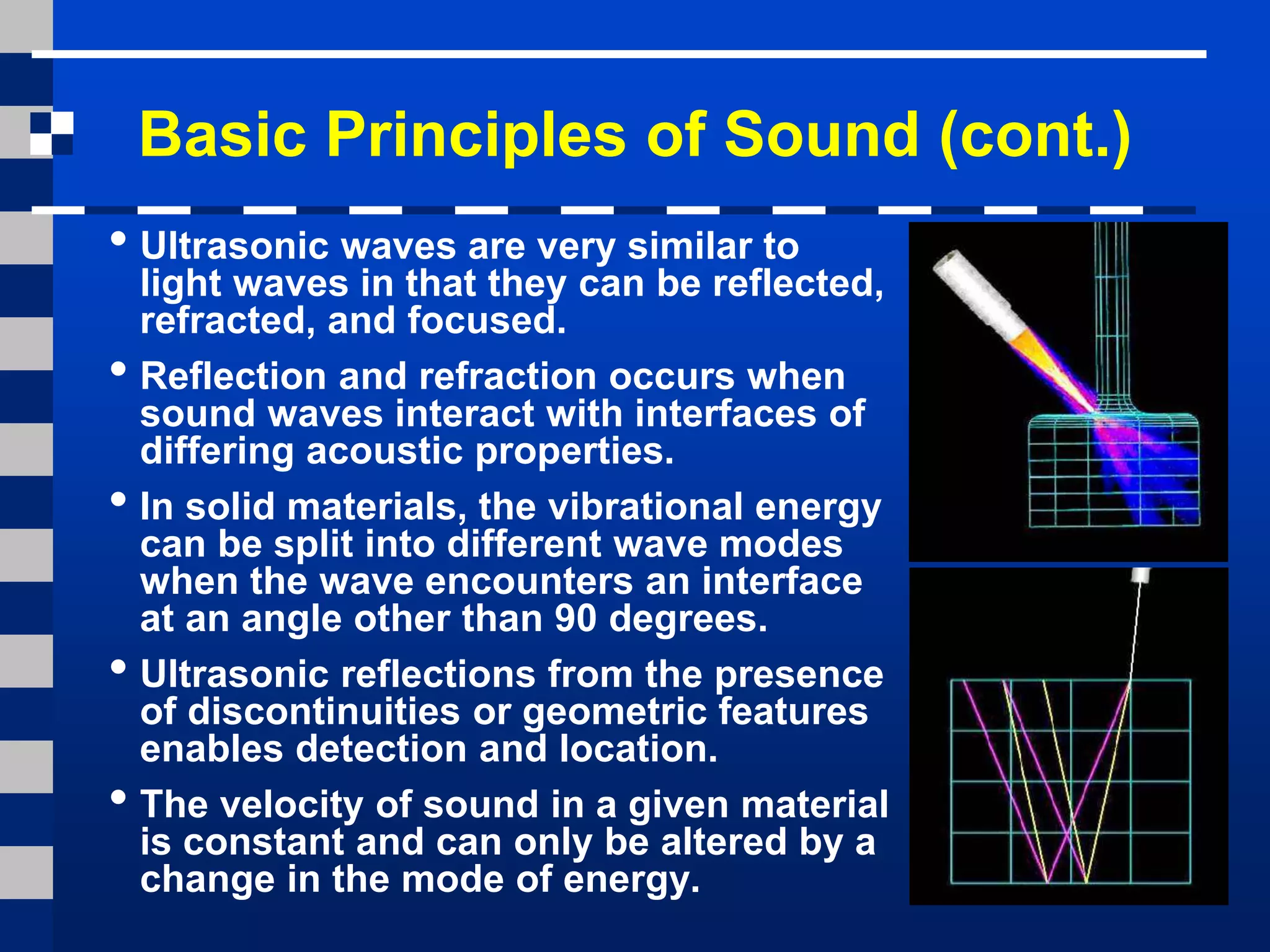 Basic Principles of Sound (cont.)
• Ultrasonic waves are very similar to
light waves in that they can be reflected,
refracted, and focused.
• Reflection and refraction occurs when
sound waves interact with interfaces of
differing acoustic properties.
• In solid materials, the vibrational energy
can be split into different wave modes
when the wave encounters an interface
at an angle other than 90 degrees.
• Ultrasonic reflections from the presence
of discontinuities or geometric features
enables detection and location.
• The velocity of sound in a given material
is constant and can only be altered by a
change in the mode of energy.
 
