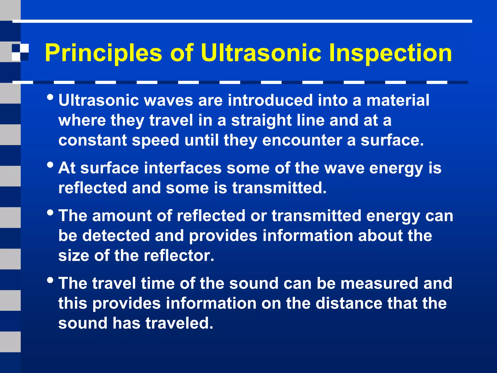 Principles of Ultrasonic Inspection
•Ultrasonic waves are introduced into a material
where they travel in a straight line and at a
constant speed until they encounter a surface.
•At surface interfaces some of the wave energy is
reflected and some is transmitted.
•The amount of reflected or transmitted energy can
be detected and provides information about the
size of the reflector.
•The travel time of the sound can be measured and
this provides information on the distance that the
sound has traveled.
 