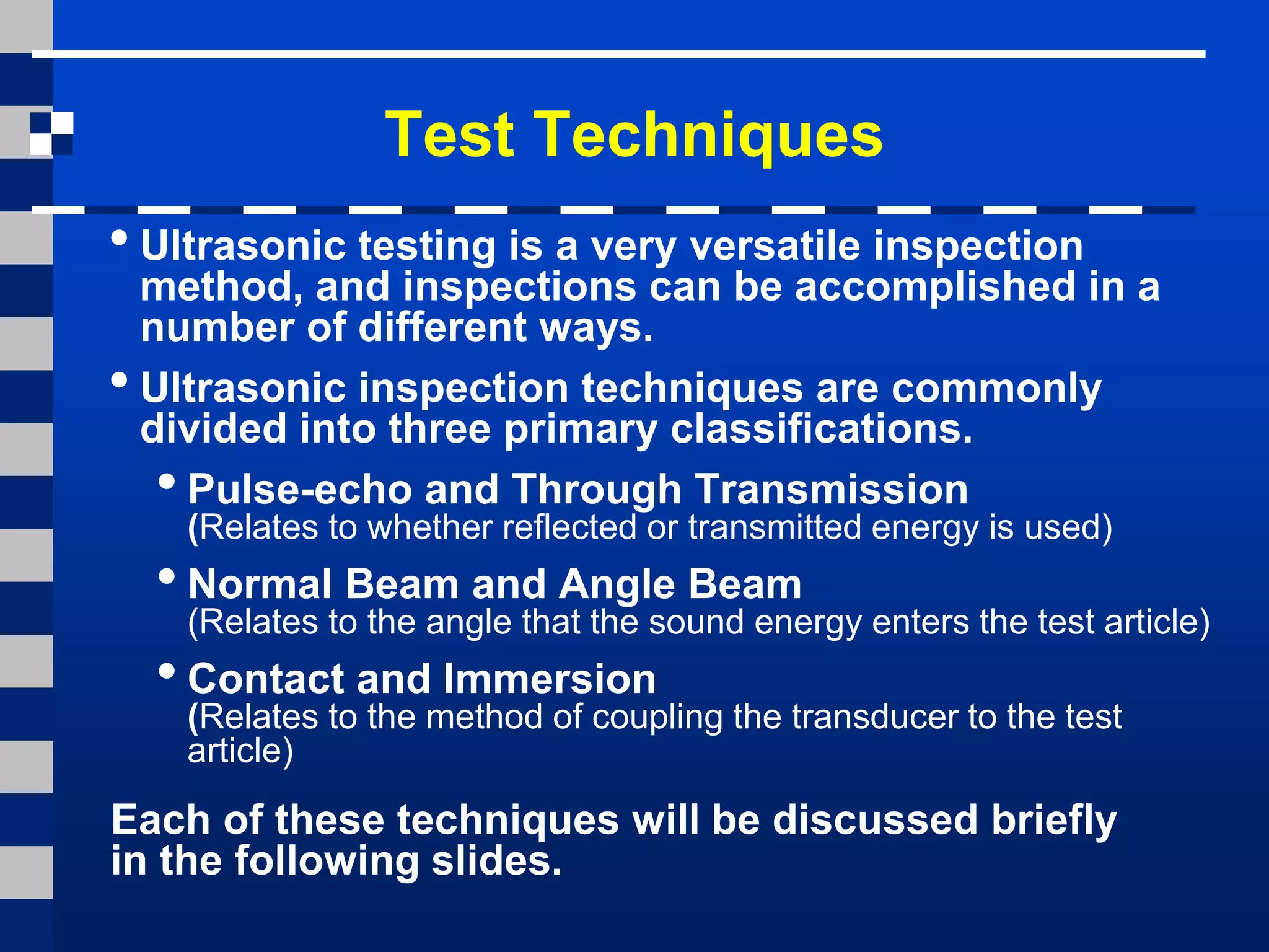 • Ultrasonic testing is a very versatile inspection
method, and inspections can be accomplished in a
number of different ways.
• Ultrasonic inspection techniques are commonly
divided into three primary classifications.
•Pulse-echo and Through Transmission
(Relates to whether reflected or transmitted energy is used)
•Normal Beam and Angle Beam
(Relates to the angle that the sound energy enters the test article)
•Contact and Immersion
(Relates to the method of coupling the transducer to the test
article)
Test Techniques
Each of these techniques will be discussed briefly
in the following slides.
 