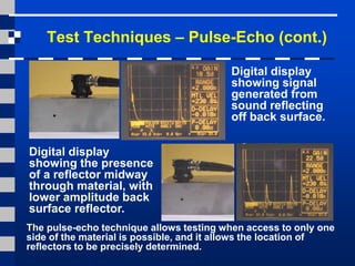 Test Techniques – Pulse-Echo (cont.)
Digital display
showing signal
generated from
sound reflecting
off back surface.
Digital display
showing the presence
of a reflector midway
through material, with
lower amplitude back
surface reflector.
The pulse-echo technique allows testing when access to only one
side of the material is possible, and it allows the location of
reflectors to be precisely determined.
 