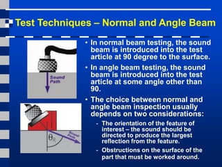 Test Techniques – Normal and Angle Beam
• In normal beam testing, the sound
beam is introduced into the test
article at 90 degree to the surface.
• In angle beam testing, the sound
beam is introduced into the test
article at some angle other than
90.
• The choice between normal and
angle beam inspection usually
depends on two considerations:
- The orientation of the feature of
interest – the sound should be
directed to produce the largest
reflection from the feature.
- Obstructions on the surface of the
part that must be worked around.
 