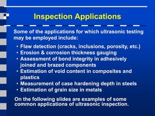 Inspection Applications
Some of the applications for which ultrasonic testing
may be employed include:
• Flaw detection (cracks, inclusions, porosity, etc.)
• Erosion & corrosion thickness gauging
• Assessment of bond integrity in adhesively
joined and brazed components
• Estimation of void content in composites and
plastics
• Measurement of case hardening depth in steels
• Estimation of grain size in metals
On the following slides are examples of some
common applications of ultrasonic inspection.
 