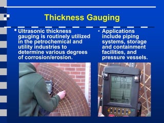 Thickness Gauging
• Ultrasonic thickness
gauging is routinely utilized
in the petrochemical and
utility industries to
determine various degrees
of corrosion/erosion.
• Applications
include piping
systems, storage
and containment
facilities, and
pressure vessels.
 
