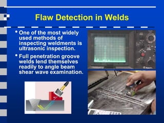Flaw Detection in Welds
•One of the most widely
used methods of
inspecting weldments is
ultrasonic inspection.
•Full penetration groove
welds lend themselves
readily to angle beam
shear wave examination.
 