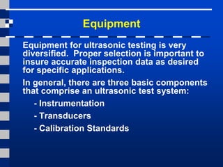 Equipment
Equipment for ultrasonic testing is very
diversified. Proper selection is important to
insure accurate inspection data as desired
for specific applications.
In general, there are three basic components
that comprise an ultrasonic test system:
- Instrumentation
- Transducers
- Calibration Standards
 