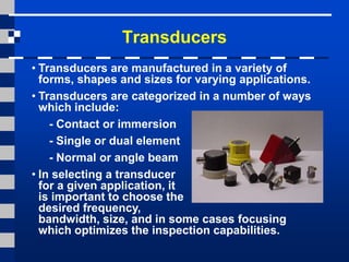 Transducers
• Transducers are manufactured in a variety of
forms, shapes and sizes for varying applications.
• Transducers are categorized in a number of ways
which include:
- Contact or immersion
- Single or dual element
- Normal or angle beam
• In selecting a transducer
for a given application, it
is important to choose the
desired frequency,
bandwidth, size, and in some cases focusing
which optimizes the inspection capabilities.
 