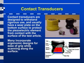 Contact Transducers
Contact transducers are
designed to withstand
rigorous use, and usually
have a wear plate on the
bottom surface to protect
the piezoelectric element
from contact with the
surface of the test article.
Many incorporate
ergonomic designs for
ease of grip while
scanning along the
surface.
 