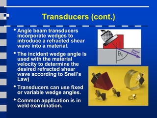 Transducers (cont.)
• Angle beam transducers
incorporate wedges to
introduce a refracted shear
wave into a material.
• The incident wedge angle is
used with the material
velocity to determine the
desired refracted shear
wave according to Snell’s
Law)
• Transducers can use fixed
or variable wedge angles.
• Common application is in
weld examination.
 