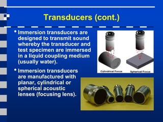 Transducers (cont.)
• Immersion transducers are
designed to transmit sound
whereby the transducer and
test specimen are immersed
in a liquid coupling medium
(usually water).
• Immersion transducers
are manufactured with
planar, cylindrical or
spherical acoustic
lenses (focusing lens).
 