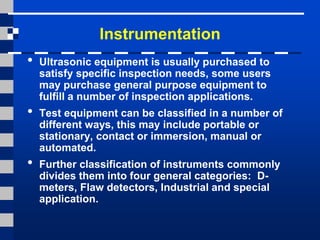 Instrumentation
• Ultrasonic equipment is usually purchased to
satisfy specific inspection needs, some users
may purchase general purpose equipment to
fulfill a number of inspection applications.
• Test equipment can be classified in a number of
different ways, this may include portable or
stationary, contact or immersion, manual or
automated.
• Further classification of instruments commonly
divides them into four general categories: D-
meters, Flaw detectors, Industrial and special
application.
 