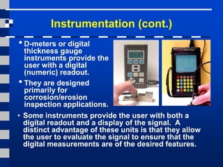 Instrumentation (cont.)
•D-meters or digital
thickness gauge
instruments provide the
user with a digital
(numeric) readout.
•They are designed
primarily for
corrosion/erosion
inspection applications.
• Some instruments provide the user with both a
digital readout and a display of the signal. A
distinct advantage of these units is that they allow
the user to evaluate the signal to ensure that the
digital measurements are of the desired features.
 