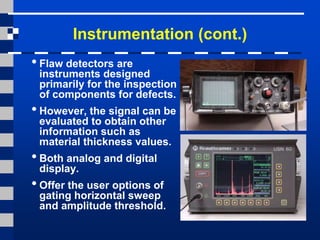 Instrumentation (cont.)
•Flaw detectors are
instruments designed
primarily for the inspection
of components for defects.
•However, the signal can be
evaluated to obtain other
information such as
material thickness values.
•Both analog and digital
display.
•Offer the user options of
gating horizontal sweep
and amplitude threshold.
 