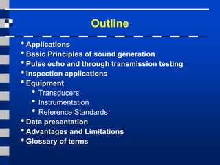 Outline
• Applications
• Basic Principles of sound generation
• Pulse echo and through transmission testing
• Inspection applications
• Equipment
• Transducers
• Instrumentation
• Reference Standards
• Data presentation
• Advantages and Limitations
• Glossary of terms
 