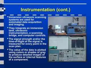 Instrumentation (cont.)
•Immersion ultrasonic scanning
systems are used for
automated data acquisition
and imaging.
•They integrate an immersion
tank, ultrasonic
instrumentation, a scanning
bridge, and computer controls.
•The signal strength and/or the
time-of-flight of the signal is
measured for every point in the
scan plan.
•The value of the data is plotted
using colors or shades of gray
to produce detailed images of
the surface or internal features
of a component.
 
