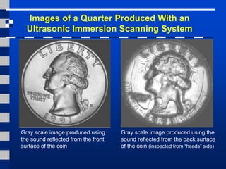 Images of a Quarter Produced With an
Ultrasonic Immersion Scanning System
Gray scale image produced using
the sound reflected from the front
surface of the coin
Gray scale image produced using the
sound reflected from the back surface
of the coin (inspected from “heads” side)
 
