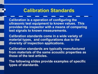Calibration Standards
Calibration is a operation of configuring the
ultrasonic test equipment to known values. This
provides the inspector with a means of comparing
test signals to known measurements.
Calibration standards come in a wide variety of
material types, and configurations due to the
diversity of inspection applications.
Calibration standards are typically manufactured
from materials of the same acoustic properties as
those of the test articles.
The following slides provide examples of specific
types of standards.
 