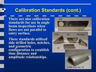 Calibration Standards (cont.)
There are also calibration
standards for use in angle
beam inspections when
flaws are not parallel to
entry surface.
These standards utilized
side drilled holes, notches,
and geometric
configuration to establish
time distance and
amplitude relationships.
IIW
DSC DC Rhompas
SC
ASME Pipe Sec. XI
 