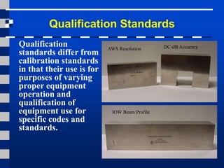 Qualification Standards
Qualification
standards differ from
calibration standards
in that their use is for
purposes of varying
proper equipment
operation and
qualification of
equipment use for
specific codes and
standards.
AWS Resolution
IOW Beam Profile
DC-dB Accuracy
 