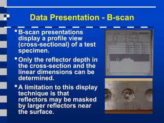 Data Presentation - B-scan
•B-scan presentations
display a profile view
(cross-sectional) of a test
specimen.
•Only the reflector depth in
the cross-section and the
linear dimensions can be
determined.
•A limitation to this display
technique is that
reflectors may be masked
by larger reflectors near
the surface.
 