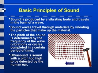 Basic Principles of Sound
•Sound is produced by a vibrating body and travels
in the form of a wave.
•Sound waves travel through materials by vibrating
the particles that make up the material.
•The pitch of the sound
is determined by the
frequency of the wave
(vibrations or cycles
completed in a certain
period of time).
•Ultrasound is sound
with a pitch too high
to be detected by the
human ear.
 