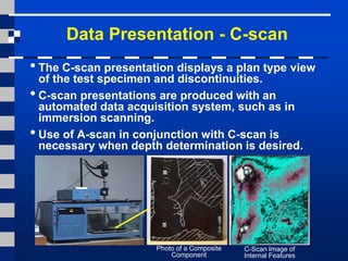 Data Presentation - C-scan
• The C-scan presentation displays a plan type view
of the test specimen and discontinuities.
• C-scan presentations are produced with an
automated data acquisition system, such as in
immersion scanning.
•Use of A-scan in conjunction with C-scan is
necessary when depth determination is desired.
Photo of a Composite
Component
C-Scan Image of
Internal Features
 