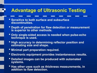 Advantage of Ultrasonic Testing
• Sensitive to both surface and subsurface
discontinuities.
• Depth of penetration for flaw detection or measurement
is superior to other methods.
• Only single-sided access is needed when pulse-echo
technique is used.
• High accuracy in determining reflector position and
estimating size and shape.
• Minimal part preparation required.
• Electronic equipment provides instantaneous results.
• Detailed images can be produced with automated
systems.
• Has other uses such as thickness measurements, in
addition to flaw detection.
 